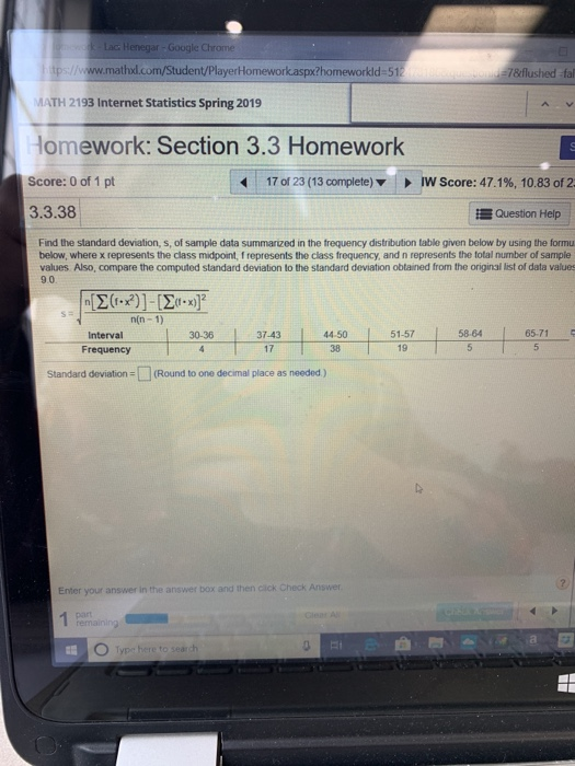 Lac Henegar-Google Chrome mathxd.com/Student/PlayerHomeworkaspx?homeworkld 51 7&flushed fal MATH 2193 Internet Statistics Spring 2019 Homework: Section 3.3 Homework Score: 0 of 1 pt 3.3.38 17 of 23 (13 complete) IW Score: 47.1%, 10.83 of 2 Question Help Find the standard deviation, s, of sample data summarized in the trequency distribution table given below by using the formu below, where x represents the class midpoint, f represents the class frequency, and n represents the total number of sample values Also, compare the computed standard deviation to the standard deviation obtained from the original list of data values 9.0 n(n- 1) Interval Frequency 30-36 37-434450 1-575864 65.715 17 38 19 Standard deviation (Round to one decimal place as needed) Enter your answer in the answer box and then click Check pan