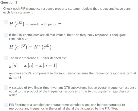 Question 1 Check each FIR frequency response property statement below that is true and leave blank each false statement. H (eJ is periodic with period TT. If the FIR coefficients are all real-valued, then the frequency response is conjugate symmetric or The first difference FIR filter defined by: removes any DC component in the input signal because the frequency response is zero at A cascade of two linear time-invariant (LTI) subsystems has an overall frequency response equal to the product of the frequency responses of the two subsystems regardless of order. FIR filtering of a sampled continuous-time sampled signal can be reconstructed to reproduce any frequency in the original signal that is passed by the FIR filter.