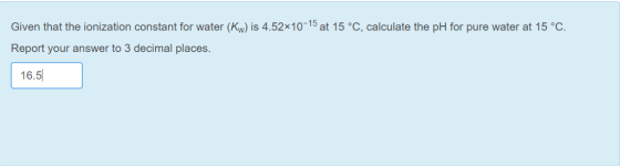 Given that the ionization constant for water (Kw) is 4.52x10-15 at 15 °C, calculate the pH for pure water at 15 °C Report your answer to 3 decimal places. 16.5