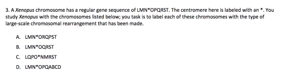 3. A Xenopus chromosome has a regular gene sequence of LMN*OPQRST. The centromere here is labeled with an *. You study Xenopus with the chromosomes listed below; you task is to label each of these chromosomes with the type of large-scale chromosomal rearrangement that has been made. A. LMN OROPST B. LMN OQRST C. LQPO* NMRST D. LMN*OPOABCD