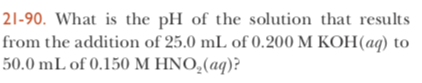21-90. What is the pH of the solution that results from the addition of 25.0 mL of 0.200 M KOH(aq) to 50.0 mL of 0.150 M HNO,