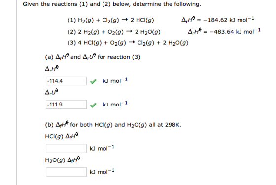 Given the reactions (1) and (2) below, determine the following. He =-184.62 k, mol-1 (1) H2(g) + Cl2(g) → 2 HCl(g) (2) 2 H2(g) + O2(g) → 2 H2O(g) (3) 4 HCl(g) + O2(g) → Cl2(g) + 2 H2O(g) A,He =-483.64 k, mol-1 (a) 4,He and 4ue for reaction (3) -114.4 kJ mol-1 Aue mol-1 (b) ΔfHe for both HCI(g) and H2O(g) all at 298K. HCI(g) Δ(He kJ mol-1 kJ mol-1