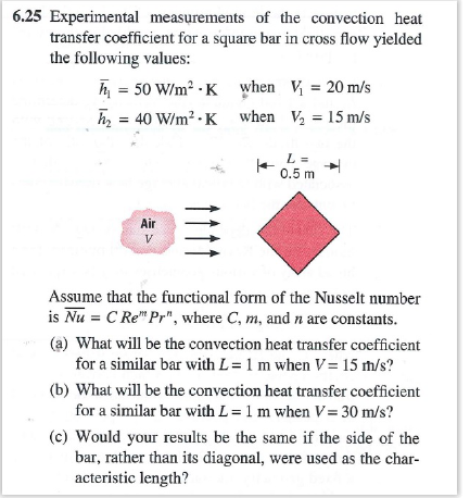 6.25 Experimental measurements of the convection heat transfer coefficient for a square bar in cross flow yielded the following values: 50 W/m2 K when =40 W/m2-K when 20 m/s ½=15 m/s 0.5 m Air Assume that the functional form of the Nusselt number is Nu C Re Pr, where C, m, and n are constants. (a) What will be the convection heat transfer coefficient for a similar bar with L-1 m when V 15 rh/s? (b) What will be the convection heat transfer coefficient for a similar bar with L = 1 m when V= 30 m/s? (c) Would your results be the same if the side of the bar, rather than its diagonal, were used as the char- acteristic length?