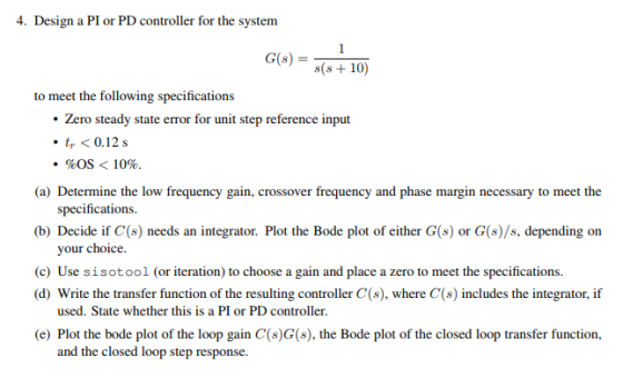 Design a Pl or PDcontroller for the system Go)+ 10 to meet the following specifications Zero steady state error for unit step reference input ·4 < 0.12s . %OS < 10%. (a) Determine the low frequency gain, crossover frequency and phase margin necessary to meet the (b) Decide if C() needs an integrator. Plot the Bode plot of either G(s) or G(o)/s, depending on (c) Use sisotool (or iteration) to choose a gain and place a zero to meet the specifications specifications. your choice (d) Write the transfer function of the resulting controller C(s), where C(s) includes the integrator, if used. State whether this is a PI or PD controller. (e) Plot the bode plot of the loop gain C(s)G(s), the Bode plot of the closed loop transfer function, and the closed loop step response.