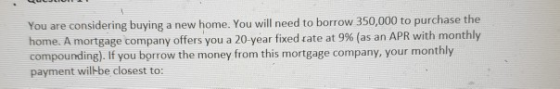 You are considering buying a new home. You will need to borrow 350,000 to purchase the home. A mortga t 9% (as an APR with monthly compounding). If you borrow the money from this mortgage company, your monthly payment wilkbe closest to: ge company offers you a 20-year fixed tate a