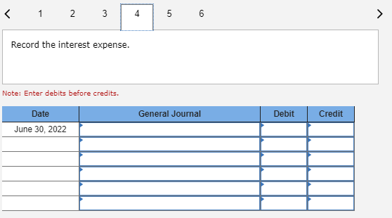 < 1 2 3 4 5 6 Record the interest expense. Note: Enter debits before credits. General Journal Debit Credit Date June 30, 2022