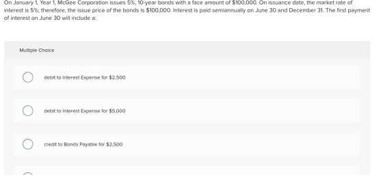 On January 1, Year 1, McGee Corporation issues 5%, 10-year bonds with a face amount of $100,000. On issuance date, the market