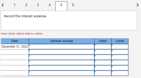 < 1 2 3 4 5 6 Record the interest expense. Note: Enter debits before credits. General Journal Debit Credit Date December 31,