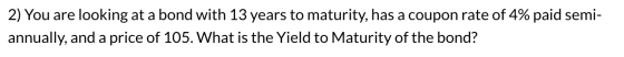 2) You are looking at a bond with 13 years to maturity, has a coupon rate of 4% paid semi- annually, and a price of 105. What