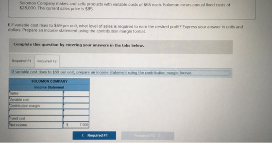 Solomon Company makes and sells products with variable costs of $65 each. Solomon incurs annual fixed costs of $28,000. The current sales price is $85 f.If variable cost rises to $59 per unit, what level of sales is required to earn the desired profit? Express your answer in units and dollars. Prepare an income statement using the contribution margin format. Complete this question by entering your answers in the tabs below Required F1 Required F2 if variable.cost rises to $59 per unit, prepare an income statement using the contribution, margin format SOLOMON COMPANY Income Statement Sales Variable cost Contribution margin oced cost Net income 7,000 Required F1