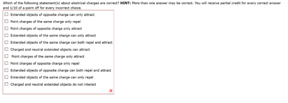 Which of the following statement(s) about electrical charges are correct? HINT: More than one answer may be correct. You will receive partial credit for every correct answer and 1/10 of a point off for every incorrect choice. Extended objects of opposite charge can only attract Point charges of the same charge only repel Point charges of opposite charge only attract Extended objects of the same charge can only attract Extended objects of the same charge can both repel and attract Charged and neutral extended objects can attract Point charges of the same charge only attract Point charges of opposite charge only repel Extended objects of opposite charge can both repel and attract Extended objects of the same charge can only repel Charged and neutral extended objects do not interact