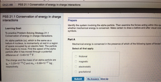 CH 21 HWPSS 21.1 Conservation of energy in charge interactions PSS 21.1 Conservation of energy in charge interactions Prepare Identify the system involving the alpha particle. Then examine the forces acting within this sy whether mechanical energy is conserved. Make certain to draw a before-and-after visual ove symbols. Learning Goal: To practice Problem-Solving Strategy 21.1 Conservation of energy in charge interactions An alpha particle (a), which is the same as a helium-4 nucleus, is momentarily at rest in a region of space occupied by an electric field. The particle then begins to move. Find the speed of the alpha particle after it has moved through a potential difference of-3.45x10-3 v Part A Mechanical energy is conserved in the presence of which of the following types of forces Select all that apply. frictional magnetic electrostatic gravitational The charge and the mass of an alpha particle are da-3.20x10-19 C and ma-6.68x10-27 kg Submilt My Answers Give Up