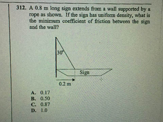 312. A 0.8 m long sign extends from a wall supported by a rope as shown. If the sign has uniform density, what is the minimum coefficient of friction between the sign and the wall? 30° Sign 0.2 m B. 0.50 C. 0.87 D. 1.0