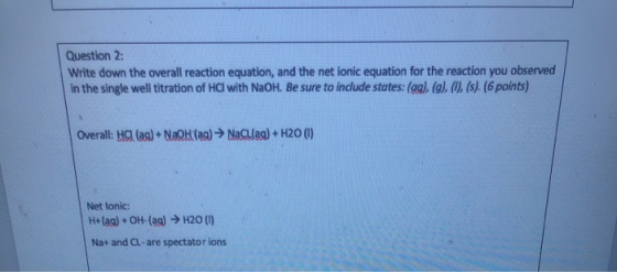 Question 2: Write down the overall reaction equation, and the net ionic equation for the reaction you observed in the single