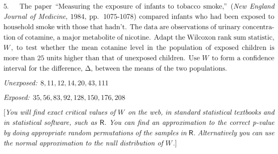 5. The paper Measuring the exposure of infants to tobacco smoke, (New England Journal of Medicine, 1984, pp. 1075-1078) compared infants who had been exposed to household smoke with those that hadnt. The data are observations of urinary concentra- tion of cotamine, a major metabolite of nicotine. Adapt the Wilcoxon rank sum statistic, W, to test whether the mean cotanine level in the population of exposed children is more than 25 units higher than that of unexposed children. Use W to form a confidence interval for the difference. Д. between the means of the two populations Unexposed: 8,11,12, 14, 20, 43, 111 Exposed: 35, 56, 83,92, 128, 150, 176, 208 You will find exact critical values of W on the web, in standard statistical textbooks and in statistical software, such as R. You can find an approximation to the correct p-value by doing appropriate random permutations of the samples in R. Alternatively you can use the normal approrimation to the null distribution of W.