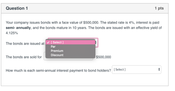 Question 1 1 pts Your company issues bonds with a face value of $500,000. The stated rate is 4%, interest is paid semi-annual