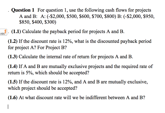 . Question 1 For question 1, use the following cash flows for projects A and B: A: (-$2,000, $500, $600, $700, $800) B: (-$2,