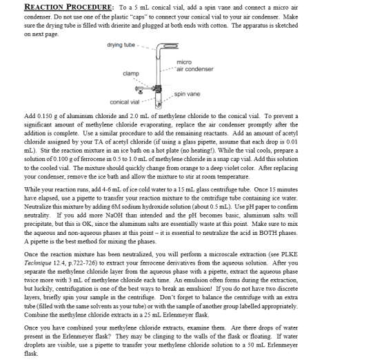 REACTION PROCEDURE: To a 5 mL conical vial, add a spin vane and connect a micro air condenser. Do not use one of the plastic caps to connect your conical vial to your air condenser. Make sure the drying tube is filled with drierite and plugged at both ends with cotton. The apparatus is sketched on next page drying tube - - micro air condenser clamp spin vane conical vial Add 0.150 g of aluminum chloride and 2.0 mL of methylene chloride to the conical vial. To prevent a significant amount of methylene chloride evaporating, replace the air condenser promptly after the addition is complete. Use a similar procedure to add the remaining reactants. Add an amount of acetyl chloride assigned by your TA of acetyl chloride (if using a glass pipette, assume that each drop is 0.01 mL). Stir the reaction mixture in an ice bath on a hot plate (no heating!). While the vial cools, prepare a solution of 0.100 g offerrocene in 0.5 to 1.0 mL of methylene chloride in a snap cap vial. Add this solution to the cooled vial. The mixture should quickly change from orange to a deep violet color. After replacing your condenser, remove the ice bath and allow the mixture to stir at room temperature While your reaction runs, add 4-6 mL of ice cold water to a 15 mL glass centrifuge tube. Once 15 minutes have elapsed, use a pipette to transfer your reaction mixture to the centrifuge tube containing ice water. Neutralize this mixture by adding 6M sodium hydroxide solution (about 0.5 mL). Use pH paper to confirm neutrality. If you add more NaOH than intended and the pH becomes basic, aluminum salts will precipitate, but this is OK, since the aluminum salts are essentially waste at this point. Make sure to mix the aqueous and non-aqueous phases at this point - it is essential to neutralize the acid in BOTH phases A pipette is the best method for mixing the phases. Once the reaction mixture has been neutralized, you will perform a microscale extraction (see PLKE Technique 12.4, p.722-726) to extract your ferrocene derivatives from the aqueous solution. After you separate the methylene chloride layer from the aqueous phase with a pipette, extract the aqueous phase twice more with 3 mL of methylene chloride each time. An emulsion often forms during the extraction, but luckily, centrifugation is one of the best ways to break an emulsion! If you do not have two discrete layers, briefly spin your sample in the centrifuge. Dont forget to balance the centrifuge with an extra tube (filled with the same solvents as your tube) or with the sample of another group labelled appropriately Combine the methylene chloride extracts in a 25 mL Erlenmeyer flask. Once you have combined your methylene chloride extracts, examine them. Are there drops of water present in the Erlenmeyer flask?They may be clinging to the walls of the flask or floating. If water droplets are visible, use a pipette to transfer your methylene chloride solution to a 50 mL Erlenmeyer flask