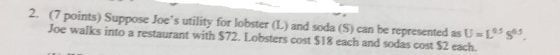 2. (7 points) Suppose Joes utility for lobster (L) and soda (S) can be represented as U L Joe walks into a restaurant with $72. Lobsters cost $18 each and sodas cost $2 each. s
