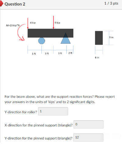 Question 2 1/ 3 pts 4 kip 9 kip M-23 kip ft 9 in 5 ft 3 ft 3ft 2ft 6 in For the beam above, what are the support reaction forces? Please report your answers in the units of kips and to 2 significant digits Y-direction for roller? 1 X-direction for the pinned support (triangle)0 Y-direction for the pinned support (triangle)? 12