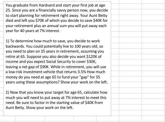 You graduate from Hardvard and start your first job at age 25. Since you are a financially savvy person now, you decide to start planning for retirement right away. Your Aunt Betty died and left you $70K of which you decide to save $40K for your retirement plus an annual sum you will put away each year for 40 years at 7% interest. 1) To determine how much to save, you decide to work backwards. You could potentially live to 100 years old, so you need to plan on 35 years in retirement, assuming you retire at 65. Suppose you also decide you want $120K of income and you expect Social Security to cover $30K, leaving a net gap of $90K. While in retirement, you will use a low-risk investment vehicle that returns 3.5% How much money do you need at age 65 to fund your gap for 35 years using these assumptions? Show your work on the left. 2) Now that you know your target for age 65, calculate how much you will need to put away at 7% interest to meet this need. Be sure to factor in the starting value of $40K from Aunt Betty. Show your work on the left.