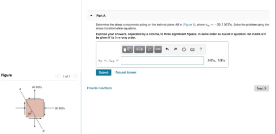 Part A Determine the stres components acting on the indlined plane AB in Figure 1), where --39.5 MPa Solve the problem using