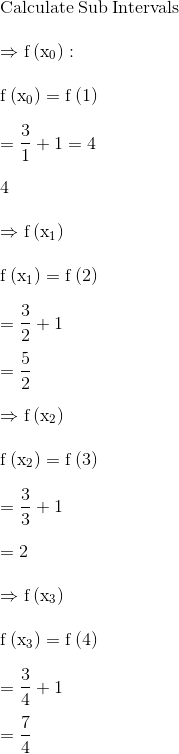 \\\mathrm{\mathrm{Calculate\:Sub\:Intervals}}\\ \\ \mathrm{\Rightarrow f\left(x_0\right):}\\ \\ \mathrm{f\left(x_0\right)=f\left(1\right)}\\ \\ \mathrm{=\frac{3}{1}+1=4}\\ \\ 4\\ \\ \mathrm{\Rightarrow f\left(x_1\right)}\\ \\ \mathrm{f\left(x_1\right)=f\left(2\right)}\\ \\ \mathrm{=\frac{3}{2}+1}\\ \\ \mathrm{=\frac{5}{2}}\\ \\ \mathrm{\Rightarrow f\left(x_2\right)}\\ \\ \mathrm{f\left(x_2\right)=f\left(3\right)}\\ \\ \mathrm{=\frac{3}{3}+1}\\ \\ \mathrm{=2}\\ \\ \mathrm{\Rightarrow f\left(x_3\right)}\\ \\ \mathrm{f\left(x_3\right)=f\left(4\right)}\\ \\ \mathrm{=\frac{3}{4}+1}\\ \\ \mathrm{=\frac{7}{4}}\\ \\