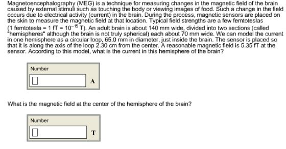 Magnetoencephalography (MEG) is a technique for measuring changes in the magnetic field of the brain caused by external stimuli such as touching the body or viewing images of food. Such a change in the field occurs due to electrical activity (current) in the brain. During the process, magnetic sensors are placed on the skin to measure the magnetic field at that location. Typical field strengths are a few femtoteslas (1 femtotesla = 1 = 10-15 T). An adult brain is about 140 mm wide, divided into two sections (called hemispheres although the brain is not truly spherical) each about 70 mm wide. We can model the current in one hemisphere as a circular loop, 65.0 mm in diameter, just inside the brain. The sensor is placed so that it is along the axis of the loop 2.30 cm from the center. A reasonable magnetic field is 5.35 at the sensor. According to this model, what is the current in this hemisphere of the brain? Number What is the magnetic field at the center of the hemisphere of the brain? Number