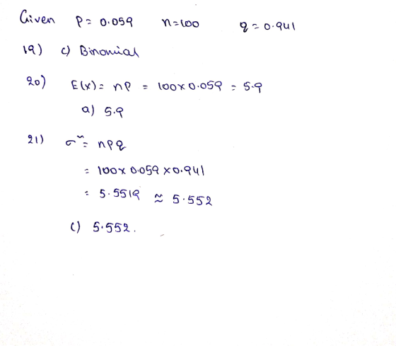 Given P = 0.059 n:oo q=0.941 19) c) Binomial 20) E(X)= np = 100X0.059 = 5.9 a) 5.9 21) onpa - 100% 0.059 x0.941 : 5.5519 x 5.