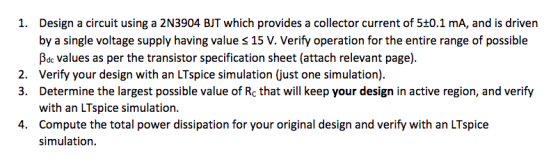I. Design a circuit using a 2N3904 BIT which provides a collector current of 5±0.1 mA, and is driven by a single voltage supply having value s 15 V. Verify operation for the entire range of possible Bdc values as per the transistor specification sheet (attach relevant page). Verify your design with an LTspice simulation (just one simulation). Determine the largest possible value of Rc that will keep your design in active region, and verify with an LTspice simulation Compute the total power dissipation for your original design and verify with an LTspice simulation. 2. 3. 4.