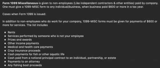 Form 1099 Miscellaneous is given to non-employees (Like independent contractors&other entities) paid by company. One must give a 1099-MISC form to any individual/business, when business paid $600 or more in a tax year. Cases when Form 1099 is issued: In addition to non-employees who do work for your company, 1099-MISC forms must be given for payments of $600 or more for services. The list includes Rents Services performed by someone who is not your employee Prizes and awards Other income payments Medical and health care payments Crop insurance proceeds Cash payments for fish or other aquatic life Cash paid from a notional principal contract to an individual, partnership, or estate Payments to an attorney Any fishing boat proceeds