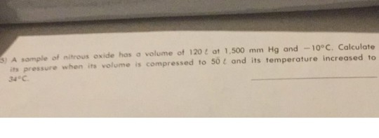 S) A sample of nitrous oxide has a volume of 120t at 1,500 mm Hg and -10°C. Calculate its pressure when its volume is compressed to 50 t and its temperature increased to 34 C