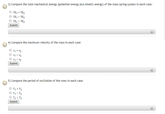 3) Compare the total mechanical energy (potential energy plus kinetic energy) of the mass-spring system in each case: O TE1 - TE2 O TE1 TE2 Submit 4) Compare the maximum velocity of the mass in each case: Vi V^ Submit 5) Compare the period of oscillation of the mass in each case: O T1 -T2 O T1> T2 O T1 < T2 Submit