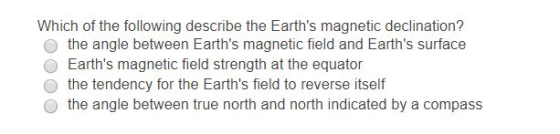 Which of the following describe the Earths magnetic declination? the angle between Earths magnetic field and Earths surface O Earths magnetic field strength at the equator the tendency for the Earths field to reverse itself o the angle between true north and north indicated by a compass