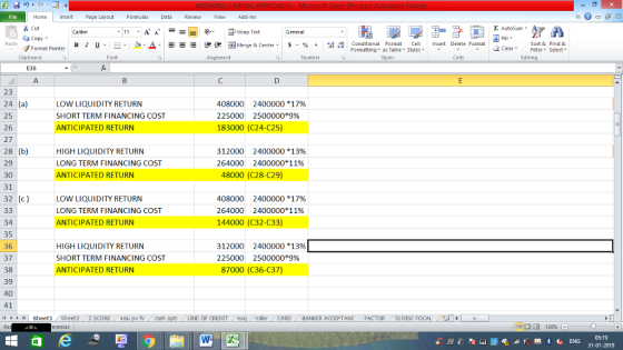 Home nert Page Layout Formulas Data Review View dd-Ins Cut E AutoSum Wrap Text General aCopy B 1 프 . Ej-., Δ. : r_一 逻锂函Merge & Center. $, % , 弼,8 Paste Conditional Format CeInsert Delete Format Formatting, as Table w styles. ▼ ㆆ ▼ Sort &Find & 2 ClearFe Select Edting Format Painter Clipboard Font Alignment Number Styles Cells E36 23 24 (a) 25 26 27 28 (b) 29 30 31 32 (c) LOW LiQUIDITY RETURN SHORT TERM FINANCING COST ANTICIPATED RETURN 408000 2400000 *17% 225000 2500000*9% 183000 (C24-C25) HIGH LIQUIDITY RETURN LONG TERM FINANCING COST ANTICIPATED RETURN 312000 264000 2400000 *13% 2400000*1196 48000 (C28-C29) LOW LiQUIDITY RETURN LONG TERM FINANCING COST ANTICIPATED RETURN 408000 2400000 *17% 264000 2400000*1196 144000 (C32-C33) 34 35 36 37 38 39 40 41 4 Sheet1 Sheet2 z sCORE nsu pv fcash HIGH LIQUIDITY RETURN SHORT TERM FINANCING COST ANTICIPATED RETURN 312000 225000 2400000 *13% 2500000*9% 87000 (C36-C37) LINE OF CREDIT miler CARD BANKER ACCEPTANC FACTOR SI DISC FOCAL 05:19 31-01-2019