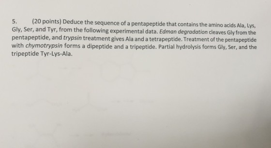 O points) Deduce the sequence of a pentapeptide that contains the amino acids Ala, Lys, Gly, Ser, and Tyr, from the following experimental data. Edman degradation cleaves Gly from the pentapeptide, and trypsin treatment gives Ala and a tetrapeptide. Treatment of the pentapeptide with chymotrypsin forms a dipeptide and a tripeptide. Partial hydrolysis forms Gly, Ser, and the tripeptide Tyr-Lys-Ala.