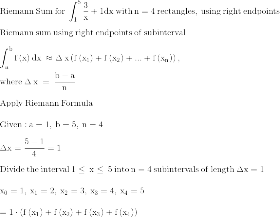 \\\mathrm{\mathrm{Riemann\:Sum\:for}\:\int _1^5\frac{3}{x}+1dx\:\mathrm{with}\:n=4\:\mathrm{rectangles,\:using\:right\:endpoints}}\\ \\ \mathrm{\mathrm{Riemann\:sum\:using\:right\:endpoints\:of\:subinterval}}\\ \\ \mathrm{\int _a^bf\left(x\right)dx\:\approx \Delta \:x\left(f\left(x_1\right)+f\left(x_2\right)+...+f\left(x_n\right)\right),\:}\\ \\ \mathrm{\mathrm{where}\:\Delta \:x\:=\:\frac{b-a}{n}}\\ \\ \mathrm{\mathrm{Apply\:Riemann\:Formula}}\\ \\ \mathrm{\mathrm{Given:}\:a=1,\:b=5,\:n=4}\\ \\ \mathrm{\Delta x=\frac{5-1}{4}=1}\\ \\ \mathrm{\mathrm{Divide\:the\:interval}\:1\le \:x\le \:5\:\mathrm{into}\:n=4\:\mathrm{subintervals\:of\:length}\:\Delta x=1\:}\\ \\ \mathrm{x_0=1,\:x_1=2,\:x_2=3,\:x_3=4,\:x_4=5}\\ \\ \mathrm{=1\cdot \left(f\left(x_1\right)+f\left(x_2\right)+f\left(x_3\right)+f\left(x_4\right)\right)}\\ \\