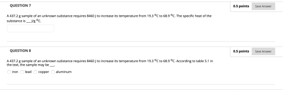 QUESTION 7 Save Answer A 437.2 g sample of an unknown substance requires 8460 J to increase its temperature from 19.3 °C to 6