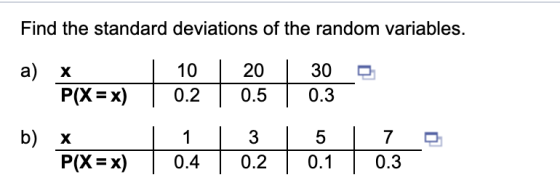 Find the standard deviations of the random variables. a) X P(X = x) X P(X = x) 10 | 0.2 1 | 0.4 20 0.5 3 0.2 30 0.3 5 0.1 b)