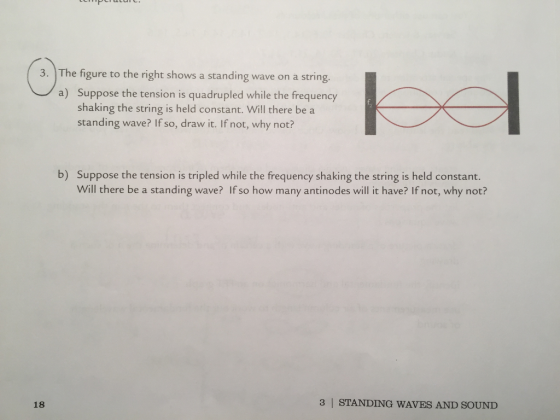 sto 3. The figure to the right shows a standing wave on a string. a) Suppose the tension is quadrupled while the frequency shaking the string is held constant. Will there be a standing wave? If so, draw it. If not, why not? b) Suppose the tension is tripled while the frequency shaking the string is held constant. Will there be a standing wave? If so how many antinodes will it have? If not, why not? 18 3 | STANDING WAVES AND SOUND