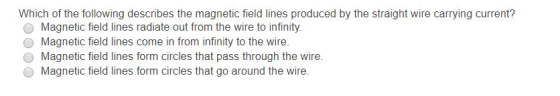 Which of the following describes the magnetic field lines produced by the straight wire carrying current? O Magnetic field lines radiate out from the wire to infinity O Magnetic field lines come in from infinity to the wire O Magnetic field lines form circles that pass through the wire. O Magnetic field lines form circles that go around the wire.
