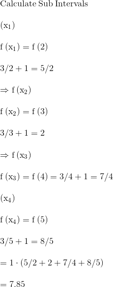 \\\mathrm{\mathrm{Calculate\:Sub\:Intervals}}\\ \\ \mathrm{\Rightarrowf\left(x_1\right) }\\ \\ \mathrm{f\left(x_1\right)=f\left(2\right)}\\ \\ \mathrm{3/2+1=5/2}\\ \\ \mathrm{\Rightarrow f\left(x_2\right)}\\ \\ \mathrm{f\left(x_2\right)=f\left(3\right)}\\ \\ \mathrm{3/3+1=2}\\ \\ \mathrm{\Rightarrow f\left(x_3\right)}\\ \\ \mathrm{f\left(x_3\right)=f\left(4\right)={3}/{4}+1=7/4}\\ \\ \mathrm{\Rightarrowf\left(x_4\right) }\\ \\ \mathrm{f\left(x_4\right)=f\left(5\right)}\\ \\ \mathrm{{3}/{5}+1={8}/{5}}\\ \\ \mathrm{=1\cdot \left({5}/{2}+2+{7}/{4}+{8}/{5}\right)}\\ \\ \mathrm{=7.85}\\ \\