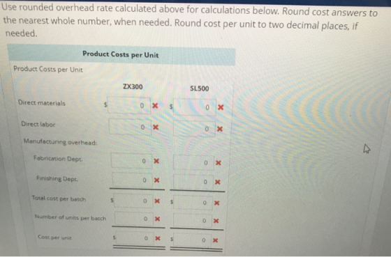 Use rounded overhead rate calculated above for calculations below. Round cost answers to the nearest whole number, when needed. Round cost per unit to two decimal places, if needed Product Costs per Unit Product Costs per Unit ZX300 SL500 Direct materials Direct labor Manufacturing overhead: Fabrication Dept Finishing Dept o x Total cost per batch Number of units per batch Cost per unit