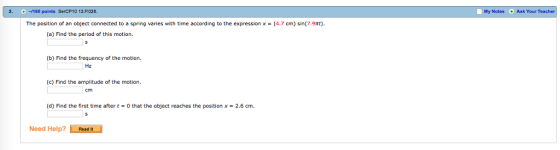 -160 points SerCP10 13.P028 The position of an object connected to a spring varies with time according to the expression x 4.7 cm) sin(7.9Tt). (a) Find the period of this motion. (b) Find the frequency of the motion. (c) Find the amplitude of the motion. (d) Find the first time after t 0 that the object reaches the position x 2.6 cm. Need Help? Read It My Notes Ask Your Teache