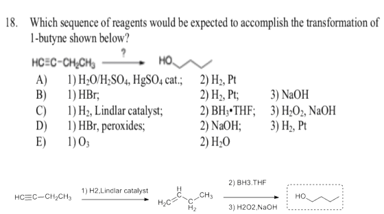 18. Which sequence of reagents would be expected to accomplish the transformation of 1-butyne shown below? HCEC-CH2CH3 A) )H0