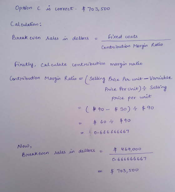 Option c r correct. & 703,500 Calculation: Break even sales in dollars = fixed costs Contubution Margin Ratio Firstly, Contri