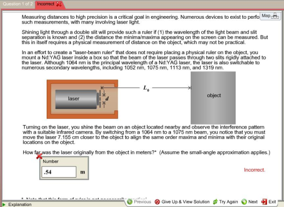 Question 1 of 2 Incorrect Measuring distances to high precision is a critical goal in engineering. Numerous devices to exist to perfo Map such measurements, with many involving laser light Shining light through a double slit will provide such a ruler if (1) the wavelength of the light beam and slit separation is known and (2) the distance the minima/maxima appearing on the screen can be measured. But this in itself requires a physical measurement of distance on the object, which may not be practical In an effort to create a laser-beam ruler that does not require placing a physical ruler on the object, you mount a Nd:YAG laser inside a box so that the beam of the laser passes through two slits riaidly attached to the laser. Although 1064 nm is the principal wavelength of a Nd:YAG laser, the laser is also switchable to numerous secondary wavelengths, including 1052 nm, 1075 nm, 1113 nm, and 1319 nm object laser IT Turning on the laser, you shine the beam on an object located nearby and observe the interference pattern with a suitable infrared camera. By switching from a 1064 nm to a 1075 nm beam, you notice that you must move the laser 7.155 cm closer to the object to align the same order maxima and minima with their original locations on the object. How farwas the laser originally from the object in meters?* (Assume the small-angle approximation applies.) Number Incorrect .54 Im Previous Give Up & View Solution Try Again Next Exit Explanation