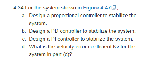 4.34 For the system shown in Figure 4.470, a. Design a proportional controller to stabilize the system. b. Design a PD contro