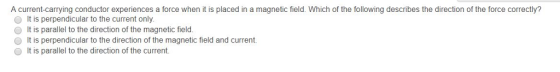 A current-carrying conductor experiences a force when it is placed in a magnetic field. Which of the following describes the direction of the force correctly? O It is perpendicular to the current only. O It is parallel to the direction of the magnetic field. O It is perpendicular to the direction of the magnetic field and current O It is parallel to the direction of the current.