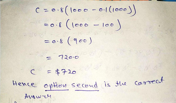 C = 0.8(1000 - 0.1(1000) =0.8 (1000 - 100) =0.8 (900) = 720.0 c = $720 Hence option second is the ) correct Auswer